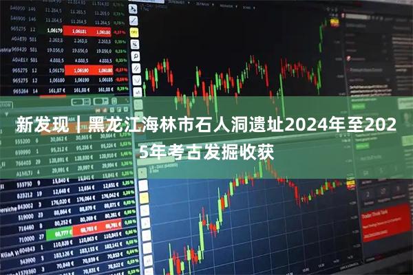 新发现｜黑龙江海林市石人洞遗址2024年至2025年考古发掘收获