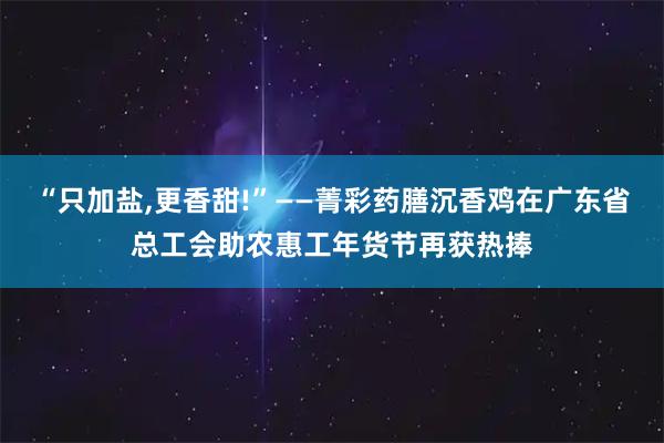 “只加盐,更香甜!”——菁彩药膳沉香鸡在广东省总工会助农惠工年货节再获热捧
