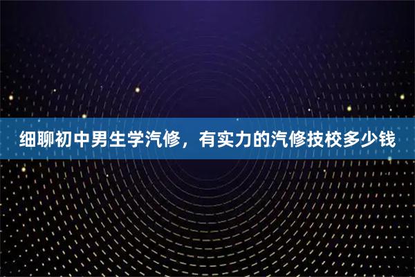 细聊初中男生学汽修，有实力的汽修技校多少钱