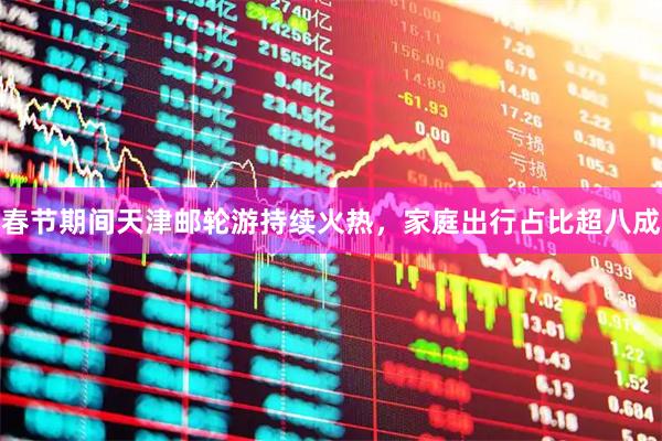 春节期间天津邮轮游持续火热，家庭出行占比超八成