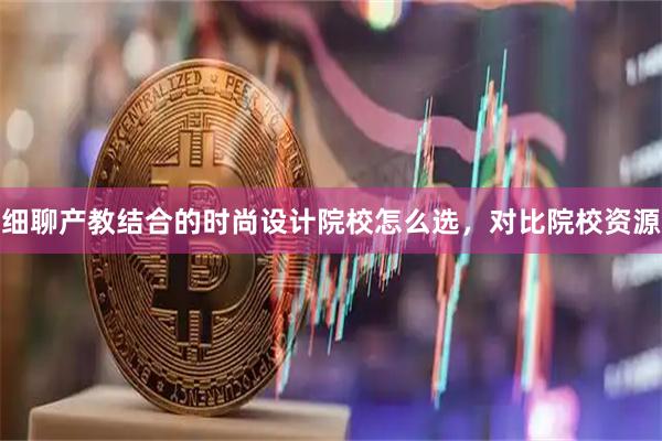 细聊产教结合的时尚设计院校怎么选,对比院校资源