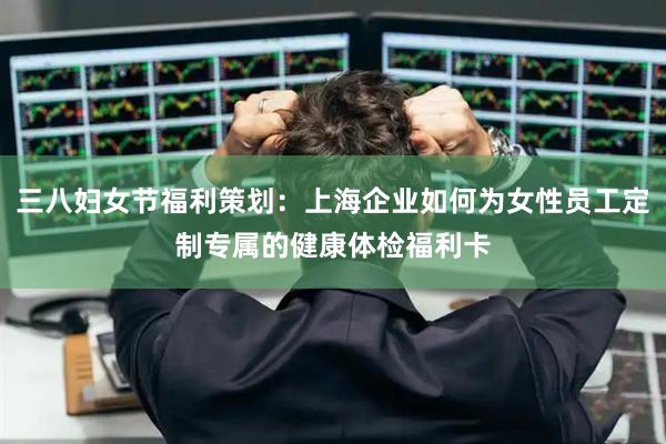 三八妇女节福利策划：上海企业如何为女性员工定制专属的健康体检福利卡