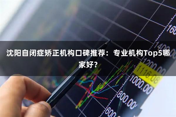 沈阳自闭症矫正机构口碑推荐：专业机构Top5哪家好？