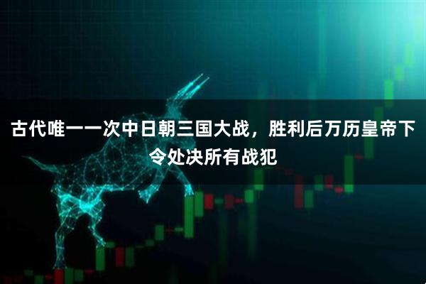 古代唯一一次中日朝三国大战，胜利后万历皇帝下令处决所有战犯
